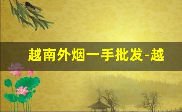 越南外烟一手批发-越南正规烟厂