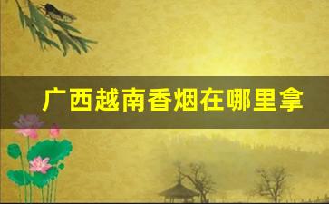 广西越南香烟在哪里拿货-广西友谊关有卖越南香烟的吗