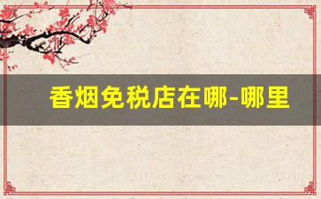香烟免税店在哪-哪里的免税店香烟最便宜