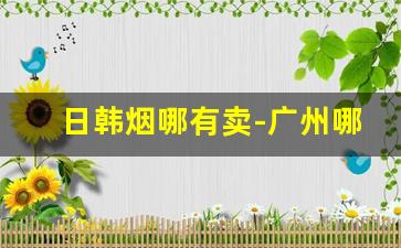 日韩烟哪有卖-广州哪里有韩国烟买