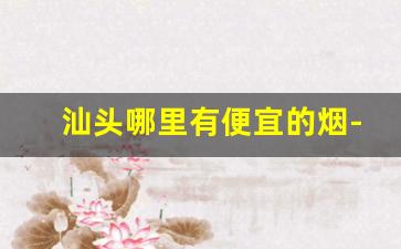 汕头哪里有便宜的烟-汕头哪家人的烟便宜