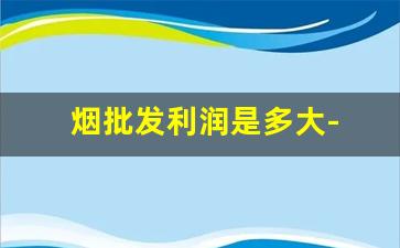 烟批发利润是多大- 批发烟的利润空间大吗