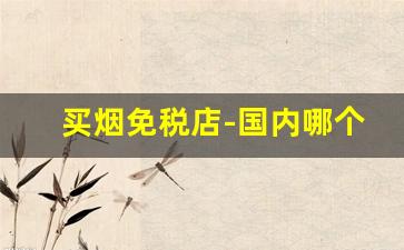买烟免税店-国内哪个免税店可以买烟