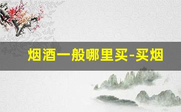 烟酒一般哪里买-买烟酒去什么店买最靠谱