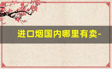 进口烟国内哪里有卖-国内有没有进口烟专卖店
