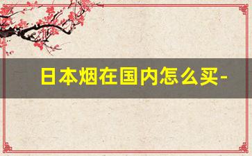 日本烟在国内怎么买-在中国怎么才能买到日本烟