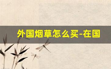 外国烟草怎么买-在国外买烟草靠谱吗