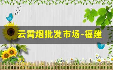 云霄烟批发市场-福建云霄烟批发在哪里