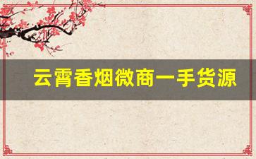 云霄香烟微商一手货源-云霄烟供货商