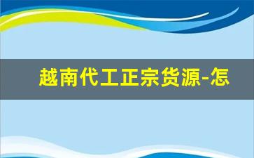 越南代工正宗货源-怎么找越南代工厂的货