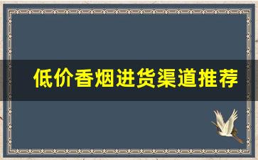 低价香烟进货渠道推荐-怎么拿到低价香烟