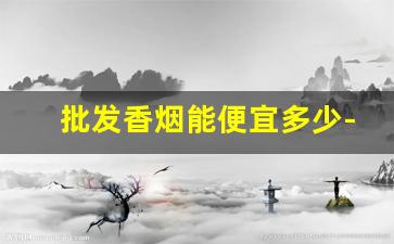 批发香烟能便宜多少-香烟哪个店卖的便宜
