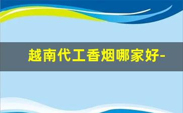 越南代工香烟哪家好-越南代工烟哪里买最好