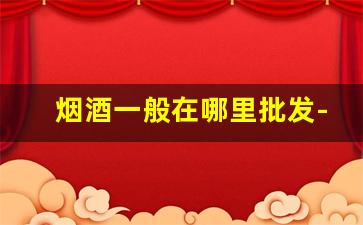 烟酒一般在哪里批发-烟酒的价格牌在哪里有