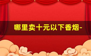 哪里卖十元以下香烟-哪里有便宜实惠的香烟