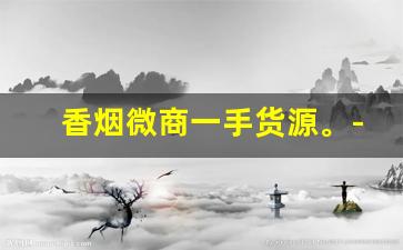 香烟微商一手货源。-烟代销实体店