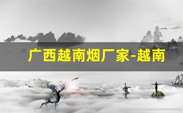 广西越南烟厂家-越南代工厂有生产中国的烟吗