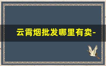 云霄烟批发哪里有卖-怎么找到云霄烟批发