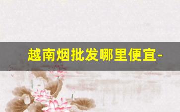 越南烟批发哪里便宜-越南烟价格表一览