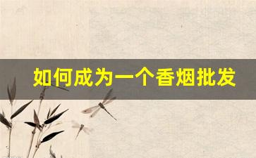 如何成为一个香烟批发商-怎么样才可以做香烟的经销商