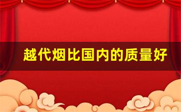 越代烟比国内的质量好-怎么看越代香烟是不是正宗的