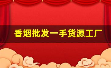 香烟批发一手货源工厂实力供货-烟牌批发100个