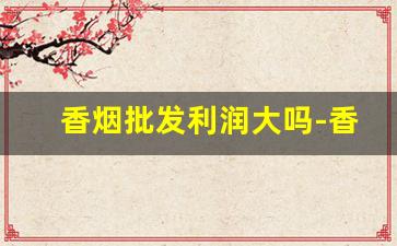 香烟批发利润大吗-香烟的利润大概多少钱