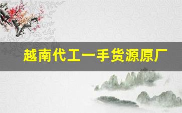 越南代工一手货源原厂质量-越南代工和孟加拉代工哪个质量好