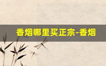 香烟哪里买正宗-香烟哪里能拿到正宗便宜的