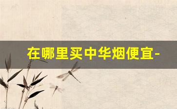 在哪里买中华烟便宜-在什么地方可以买到正品中华烟