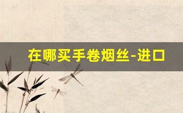 在哪买手卷烟丝-进口手卷烟丝哪里有