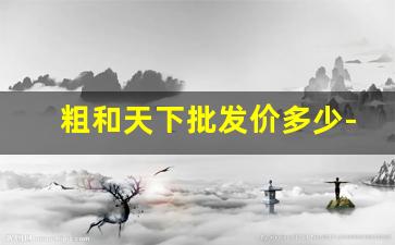 粗和天下批发价多少-和天下中支专供出口价格