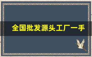 全国批发源头工厂一手货源-源头厂家一手货源批发市场大全