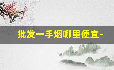 批发一手烟哪里便宜-最靠谱的烟批发