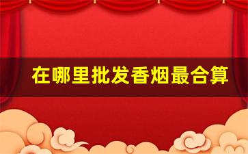 在哪里批发香烟最合算-在哪里批发烟最划算