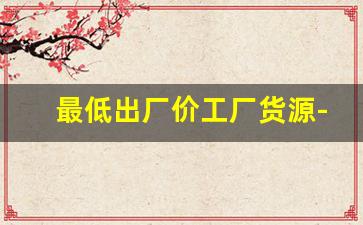最低出厂价工厂货源-工厂现货货源在哪里