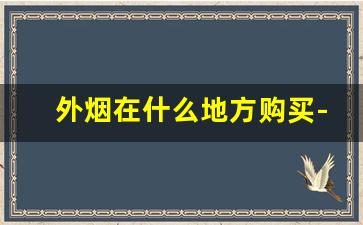 外烟在什么地方购买-外烟现在为什么买不到了