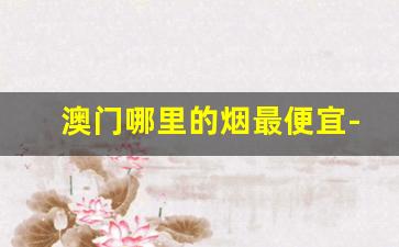 澳门哪里的烟最便宜-澳门的烟比大陆便宜多少