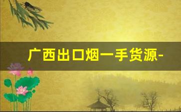 广西出口烟一手货源-进口烟怎么批发卖