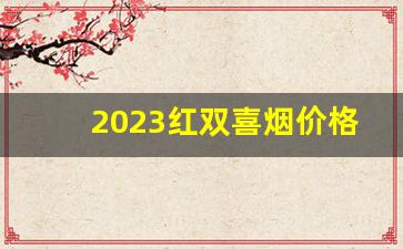 2023红双喜烟价格-2024双喜烟价格一览表