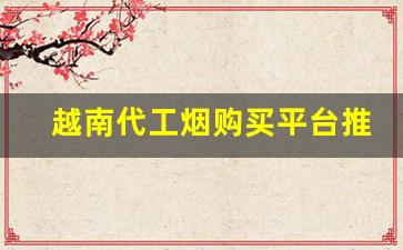 越南代工烟购买平台推荐-越南代工什么型号烟最好