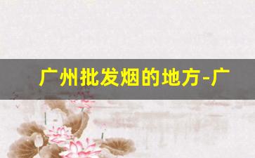 广州批发烟的地方-广州烟批发一般去哪批发