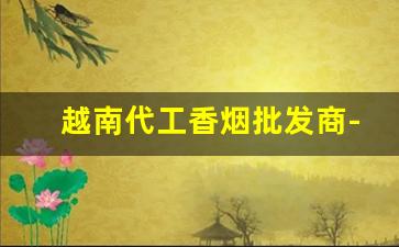 越南代工香烟批发商-越南代工香烟能出口吗