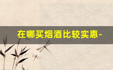 在哪买烟酒比较实惠-在哪里买烟酒比较正宗