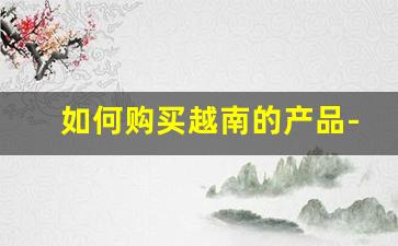 如何购买越南的产品-在中国如何购买越南产品