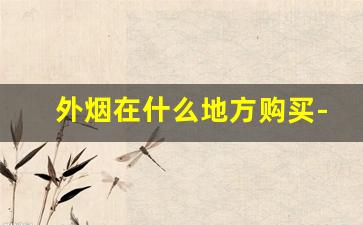 外烟在什么地方购买-外烟为何不能售卖
