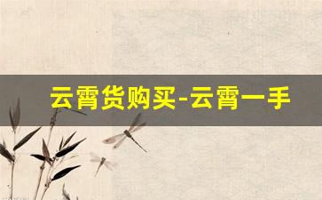 云霄货购买-云霄一手货源货到付款官方旗舰店