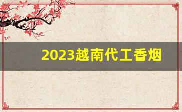 2023越南代工香烟微商-越南代工厂香烟有哪几个