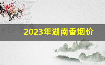 2023年湖南香烟价格最新价格-2024年高档香烟价格调整一览表