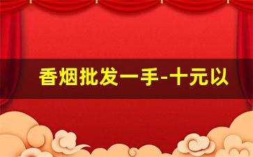 香烟批发一手-十元以下的香烟